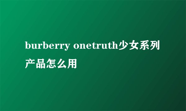 burberry onetruth少女系列产品怎么用