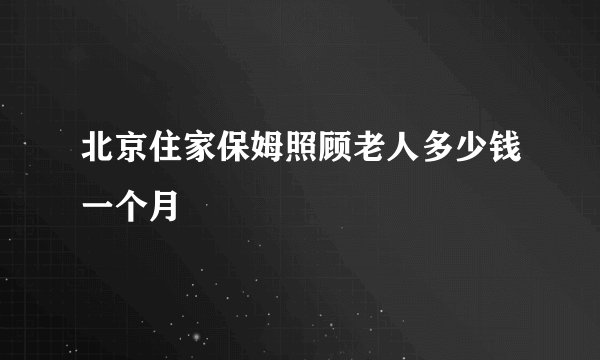 北京住家保姆照顾老人多少钱一个月