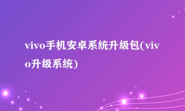 vivo手机安卓系统升级包(vivo升级系统)