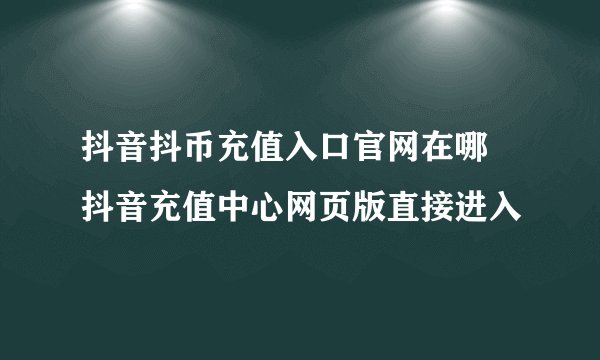 抖音抖币充值入口官网在哪 抖音充值中心网页版直接进入