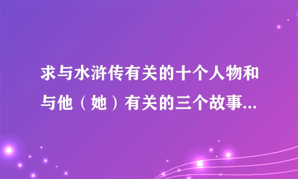 求与水浒传有关的十个人物和与他（她）有关的三个故事名称，每人三个，谢谢！