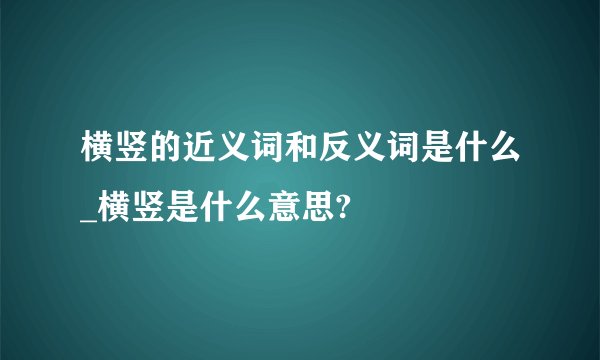横竖的近义词和反义词是什么_横竖是什么意思?