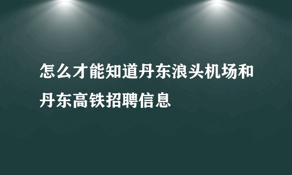 怎么才能知道丹东浪头机场和丹东高铁招聘信息