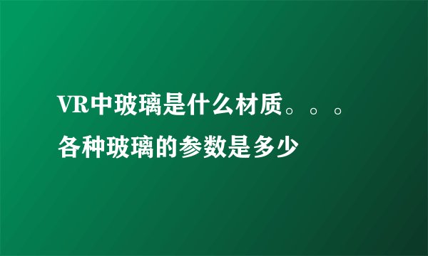 VR中玻璃是什么材质。。。各种玻璃的参数是多少
