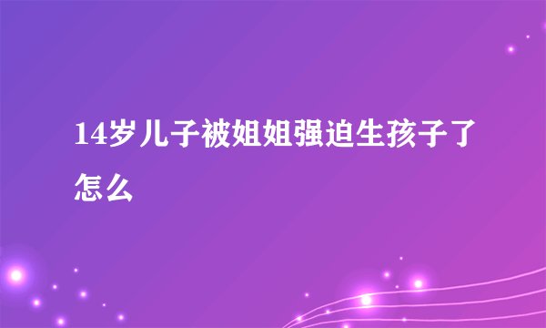 14岁儿子被姐姐强迫生孩子了怎么