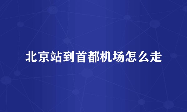 北京站到首都机场怎么走