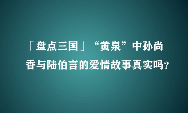 「盘点三国」“黄泉”中孙尚香与陆伯言的爱情故事真实吗?