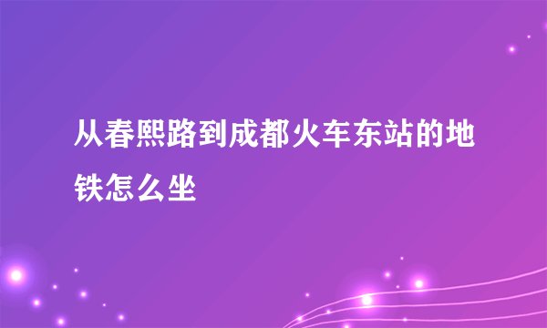 从春熙路到成都火车东站的地铁怎么坐