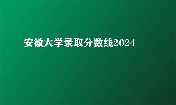 安徽大学录取分数线2024