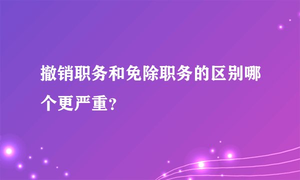 撤销职务和免除职务的区别哪个更严重?