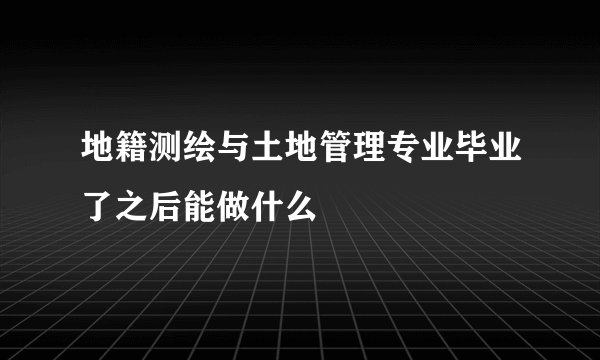 地籍测绘与土地管理专业毕业了之后能做什么