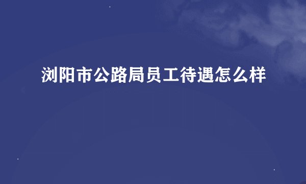 浏阳市公路局员工待遇怎么样
