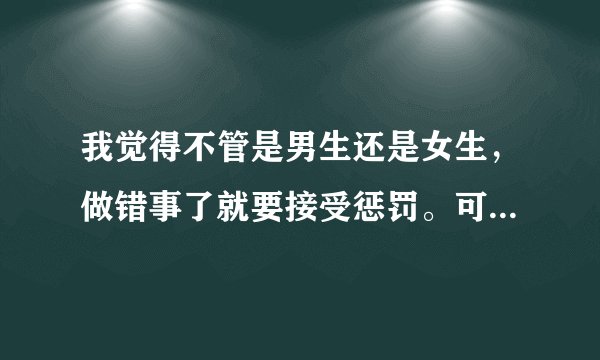 我觉得不管是男生还是女生，做错事了就要接受惩罚。可是很多人都觉得男生做错事被惩罚是应该的，女生做错