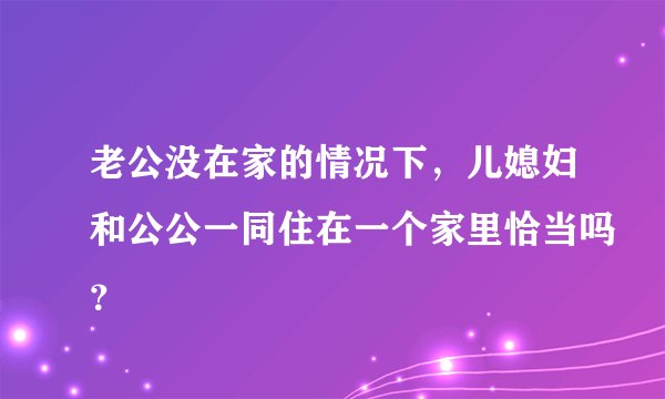 老公没在家的情况下，儿媳妇和公公一同住在一个家里恰当吗？