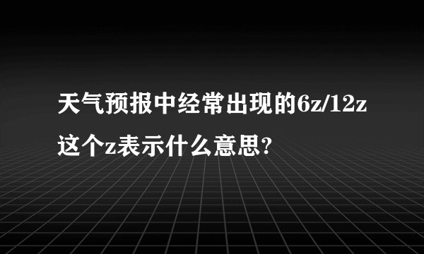 天气预报中经常出现的6z/12z这个z表示什么意思?