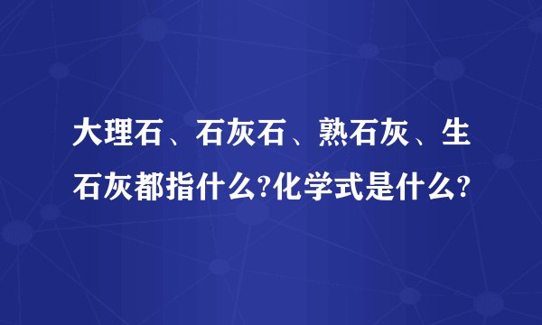 大理石、石灰石、熟石灰、生石灰都指什么?化学式是什么?