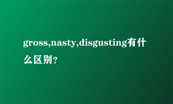 gross,nasty,disgusting有什么区别？