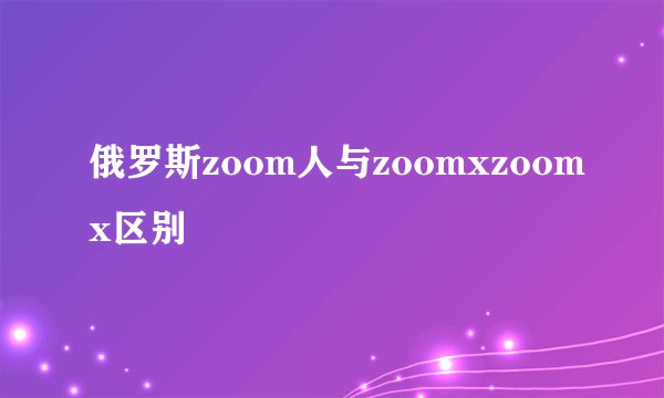 俄罗斯zoom人与zoomxzoomx区别