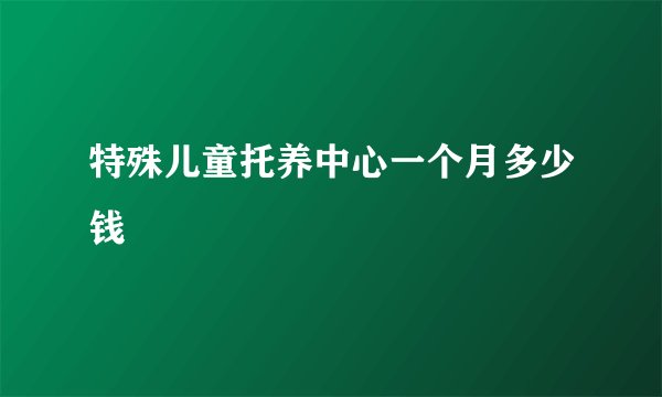 特殊儿童托养中心一个月多少钱
