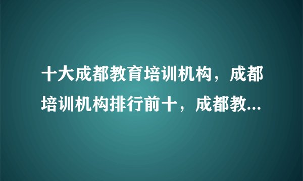 十大成都教育培训机构，成都培训机构排行前十，成都教育培训机构有哪些