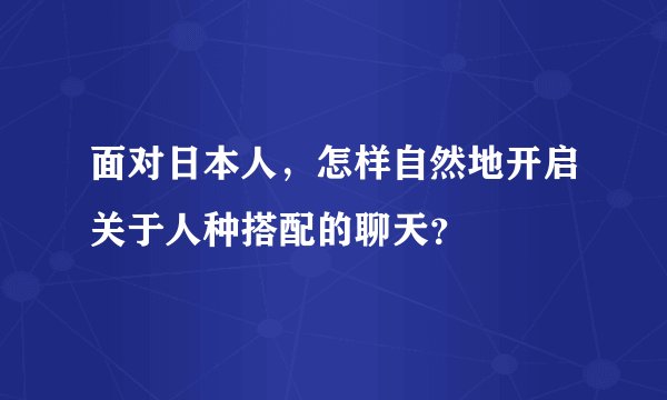 面对日本人,怎样自然地开启关于人种搭配的聊天?