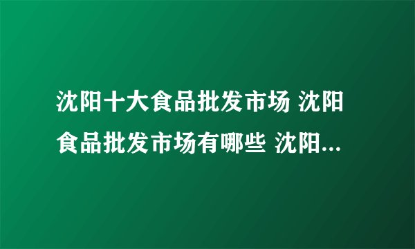 沈阳十大食品批发市场 沈阳食品批发市场有哪些 沈阳批发食品的市场在哪