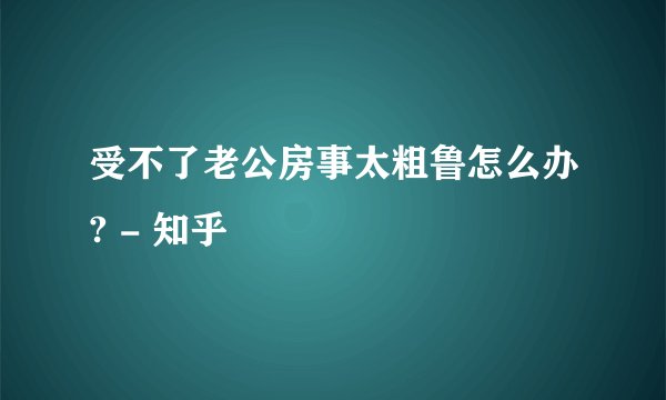 受不了老公房事太粗鲁怎么办? - 知乎