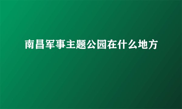 南昌军事主题公园在什么地方