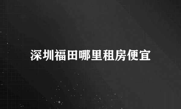 深圳福田哪里租房便宜
