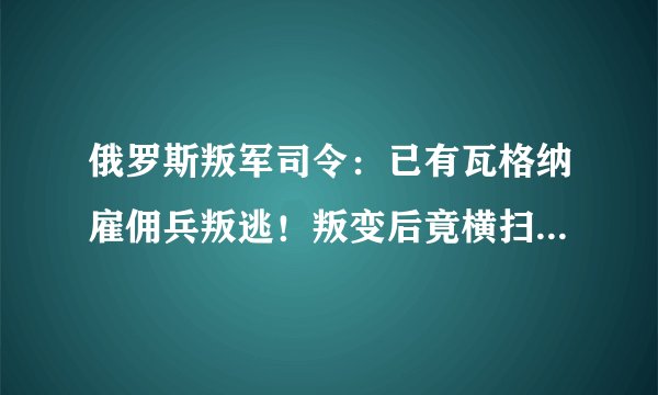 俄罗斯叛军司令：已有瓦格纳雇佣兵叛逃！叛变后竟横扫非洲战场？
