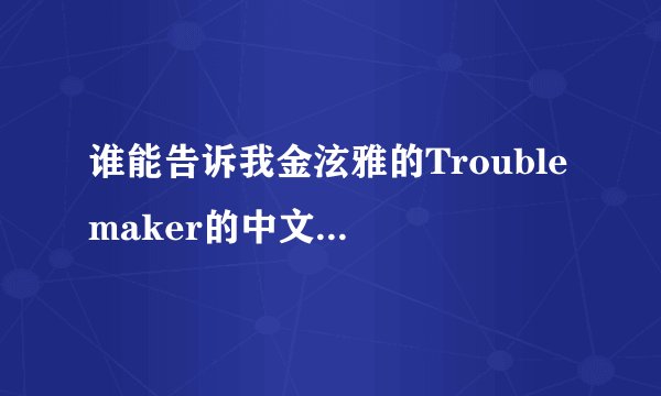 谁能告诉我金泫雅的Trouble maker的中文翻译，要全中文的