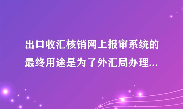出口收汇核销网上报审系统的最终用途是为了外汇局办理出口收汇核销?