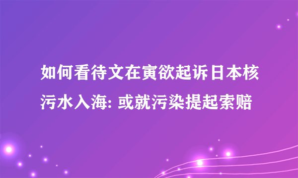 如何看待文在寅欲起诉日本核污水入海: 或就污染提起索赔