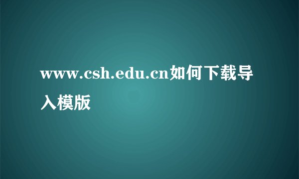 www.csh.edu.cn如何下载导入模版