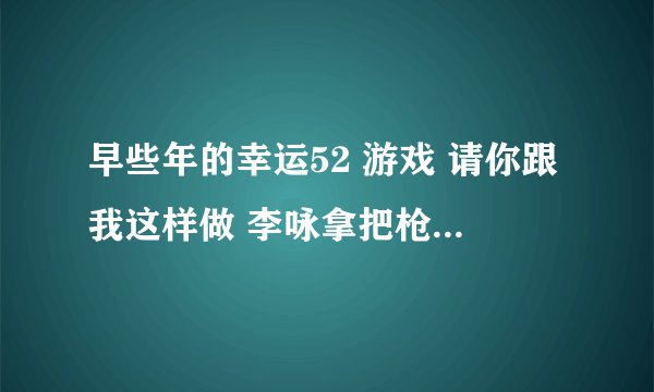 早些年的幸运52 游戏 请你跟我这样做 李咏拿把枪的，哪里还有视频，叫什么环节