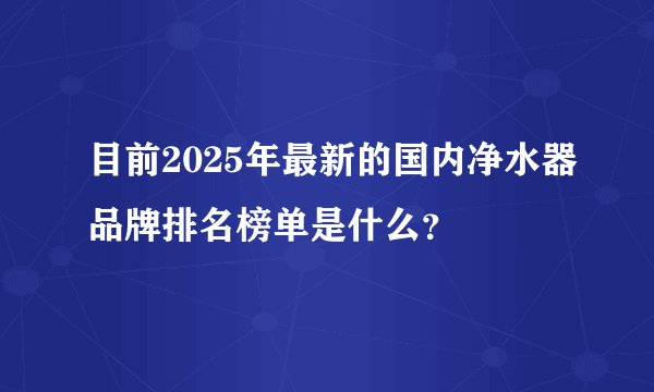 目前2025年最新的国内净水器品牌排名榜单是什么？