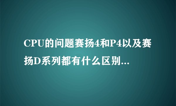 CPU的问题赛扬4和P4以及赛扬D系列都有什么区别和都有哪些型号