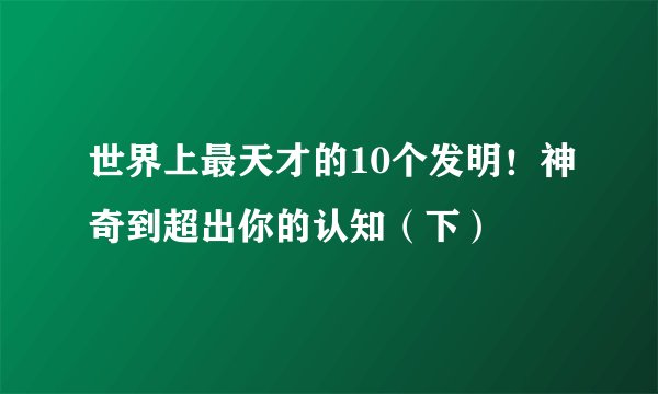 世界上最天才的10个发明！神奇到超出你的认知（下）