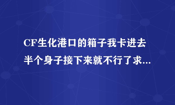 CF生化港口的箱子我卡进去半个身子接下来就不行了求高手！！！