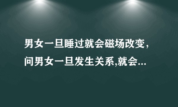男女一旦睡过就会磁场改变，问男女一旦发生关系,就会忘不了吗？