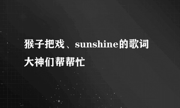 猴子把戏、sunshine的歌词大神们帮帮忙