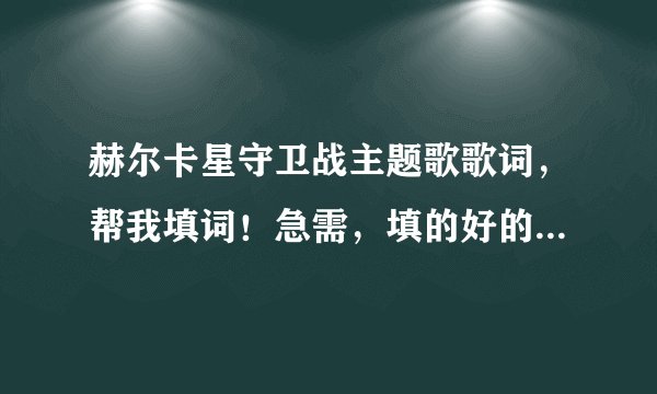 赫尔卡星守卫战主题歌歌词，帮我填词！急需，填的好的人追加分啊！（括号处是没听出来的，会有提示）