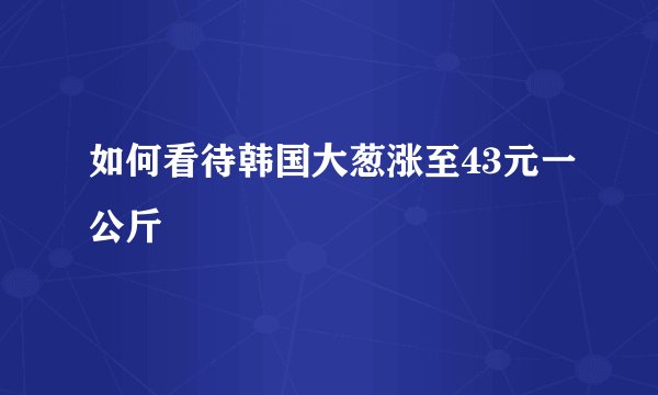 如何看待韩国大葱涨至43元一公斤