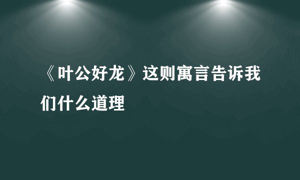 《叶公好龙》这则寓言告诉我们什么道理