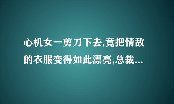 心机女一剪刀下去,竟把情敌的衣服变得如此漂亮,总裁惊艳到了是什么电影