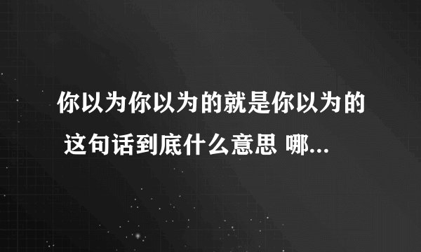 你以为你以为的就是你以为的 这句话到底什么意思 哪位小伙伴详细解释一...