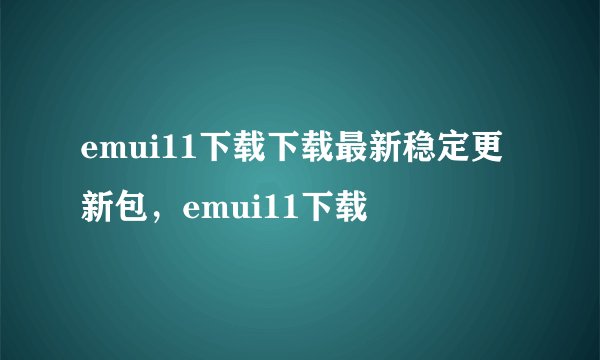 emui11下载下载最新稳定更新包，emui11下载