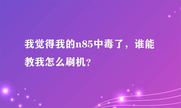 我觉得我的n85中毒了，谁能教我怎么刷机？