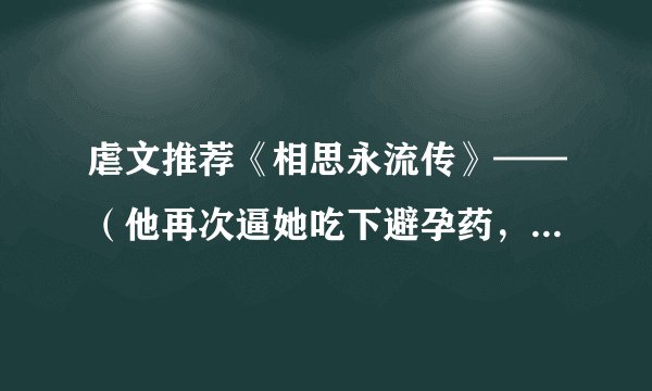 虐文推荐《相思永流传》——（他再次逼她吃下避孕药，然后一把将她甩开。）