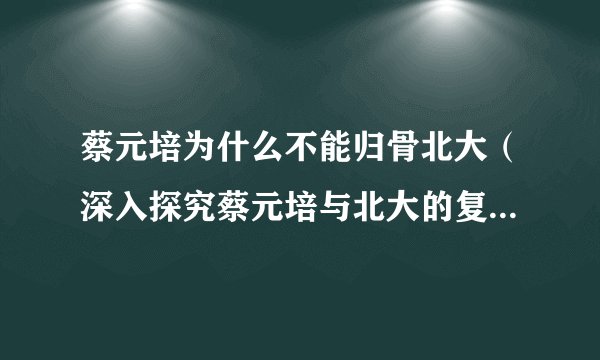 蔡元培为什么不能归骨北大（深入探究蔡元培与北大的复杂关系）